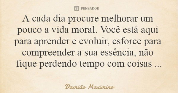 A cada dia procure melhorar um pouco a vida moral. Você está aqui para aprender e evoluir, esforce para compreender a sua essência, não fique perdendo tempo com... Frase de Damião Maximino.
