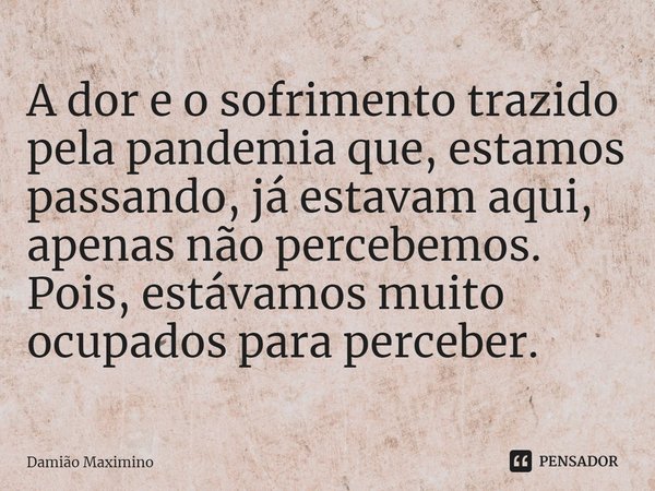⁠A dor e o sofrimento trazido pela pandemia que, estamos passando, já estavam aqui, apenas não percebemos. Pois, estávamos muito ocupados para perceber.... Frase de Damião Maximino.