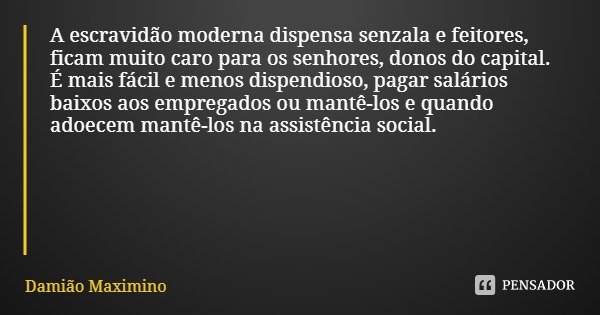 A escravidão moderna dispensa senzala e feitores, ficam muito caro para os senhores, donos do capital. É mais fácil e menos dispendioso, pagar salários baixos a... Frase de Damião Maximino.