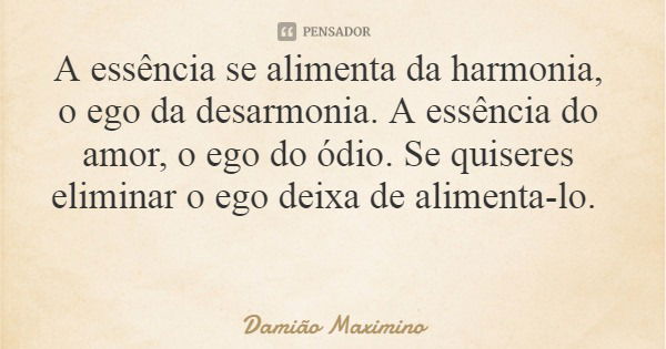 A essência se alimenta da harmonia, o ego da desarmonia. A essência do amor, o ego do ódio. Se quiseres eliminar o ego deixa de alimenta-lo.... Frase de Damião Maximino.