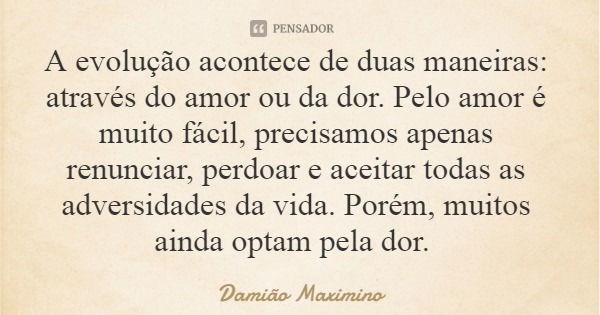 A evolução acontece de duas maneiras: através do amor ou da dor. Pelo amor é muito fácil, precisamos apenas renunciar, perdoar e aceitar todas as adversidades d... Frase de Damião Maximino.