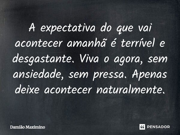 A expectativa do que vai acontecer amanhã é terrível e desgastante. Viva o agora, sem ansiedade, sem pressa. Apenas deixe acontecer naturalmente.... Frase de Damião Maximino.