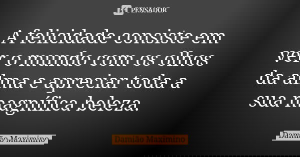 A felicidade consiste em ver o mundo com os olhos da alma e apreciar toda a sua magnífica beleza.... Frase de Damião Maximino.