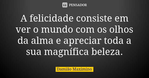 A felicidade consiste em ver o mundo com os olhos da alma e apreciar toda a sua magnífica beleza.... Frase de Damião Maximino.