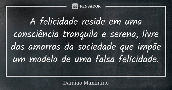 A felicidade reside em uma consciência tranquila e serena, livre das amarras da sociedade que impõe um modelo de uma falsa felicidade.... Frase de Damião Maximino.