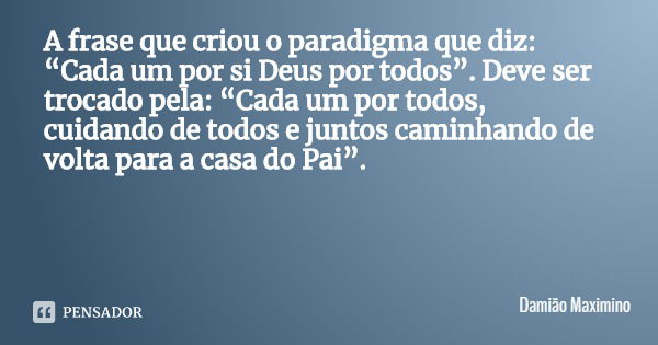 A frase que criou o paradigma que diz: “Cada um por si Deus por todos”. Deve ser trocado pela: “Cada um por todos, cuidando de todos e juntos caminhando de volt... Frase de Damião Maximino.