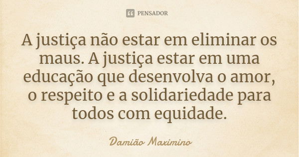 A justiça não estar em eliminar os maus. A justiça estar em uma educação que desenvolva o amor, o respeito e a solidariedade para todos com equidade.... Frase de Damião Maximino.