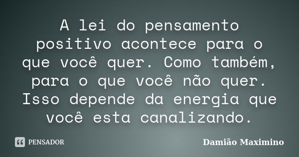 A lei do pensamento positivo acontece para o que você quer. Como também, para o que você não quer. Isso depende da energia que você esta canalizando.... Frase de Damião Maximino.