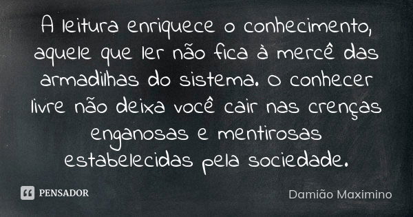 A leitura enriquece o conhecimento, aquele que ler não fica à mercê das armadilhas do sistema. O conhecer livre não deixa você cair nas crenças enganosas e ment... Frase de Damião Maximino.