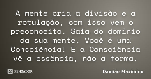 A mente cria a divisão e a rotulação, com isso vem o preconceito. Saia do domínio da sua mente. Você é uma Consciência! E a Consciência vê a essência, não a for... Frase de Damião Maximino.