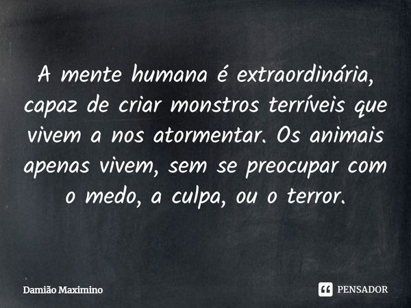 ⁠A mente humana é extraordinária, capaz de criar monstros terríveis que vivem a nos atormentar. Os animais apenas vivem, sem se preocupar com o medo, a culpa, o... Frase de Damião Maximino.