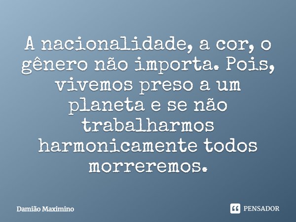 A nacionalidade, a cor, o gênero não importa. Pois, vivemos preso a um planeta e se não trabalharmos harmonicamente todos morreremos.... Frase de Damião Maximino.