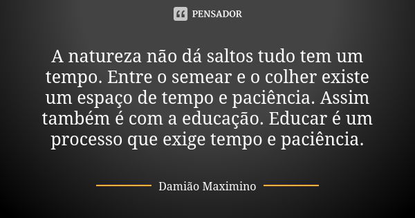 A natureza não dá saltos tudo tem um tempo. Entre o semear e o colher existe um espaço de tempo e paciência. Assim também é com a educação. Educar é um processo... Frase de Damião Maximino.