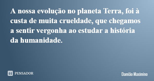 A nossa evolução no planeta Terra, foi à custa de muita crueldade, que chegamos a sentir vergonha ao estudar a história da humanidade.... Frase de Damião Maximino.