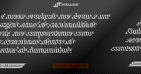 A nossa evolução nos levou a um estágio atual de racionalidade. Todavia, nos comportamos como seres irracionais dentro do contexto atual de humanidade.... Frase de Damião Maximino.
