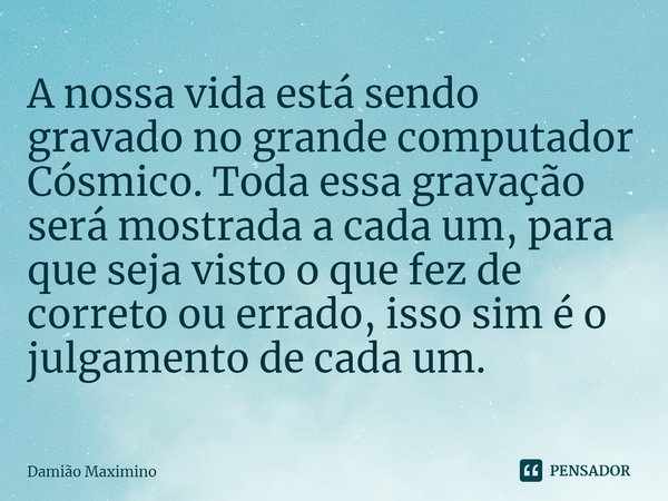 ⁠A nossa vida está sendo gravado no grande computador Cósmico. Toda essa gravação será mostrada a cada um, para que seja visto o que fez de correto ou errado, i... Frase de Damião Maximino.