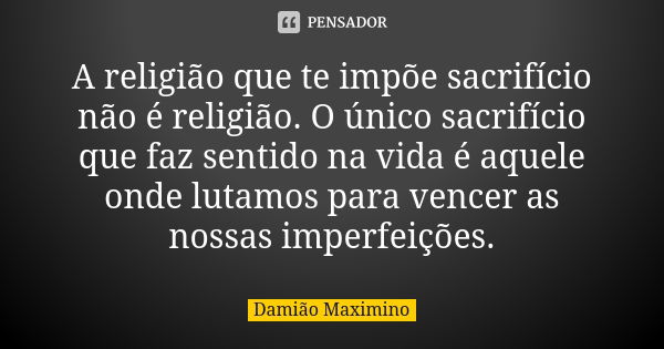 A religião que te impõe sacrifício não é religião. O único sacrifício que faz sentido na vida é aquele onde lutamos para vencer as nossas imperfeições.... Frase de Damião Maximino.