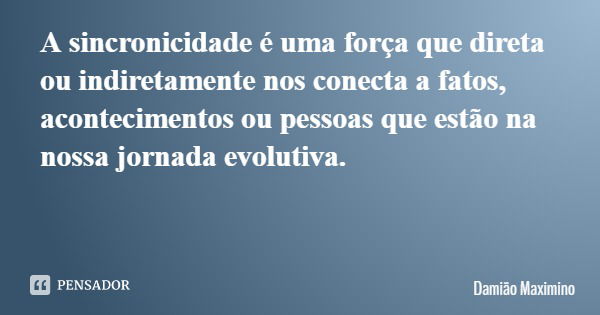 A sincronicidade é uma força que direta ou indiretamente nos conecta a fatos, acontecimentos ou pessoas que estão na nossa jornada evolutiva.... Frase de Damião Maximino.