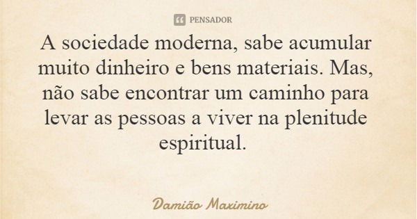 A sociedade moderna, sabe acumular muito dinheiro e bens materiais. Mas, não sabe encontrar um caminho para levar as pessoas a viver na plenitude espiritual.... Frase de Damião Maximino.