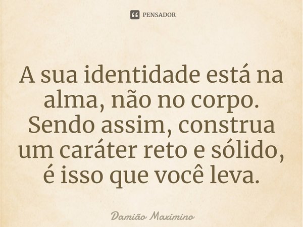 A sua identidade está na alma, não no corpo. Sendo assim, construa um caráter reto e sólido, é isso que você leva.... Frase de Damião Maximino.
