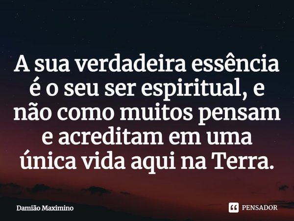 A sua verdadeira essência é o seu ser espiritual, e não como muitos pensam e acreditam em uma única vida aqui na Terra.... Frase de Damião Maximino.