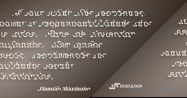A sua vida lhe pertence, assuma a responsabilidade dos seus atos. Pare de inventar culpados. Com ações saudáveis, certamente os resultados serão satisfatórios.... Frase de Damião Maximino.