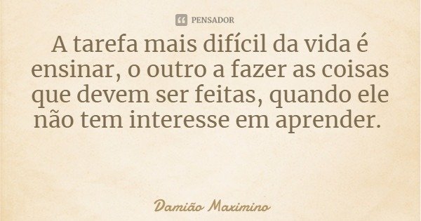 A tarefa mais difícil da vida é ensinar, o outro a fazer as coisas que devem ser feitas, quando ele não tem interesse em aprender.... Frase de Damião Maximino.