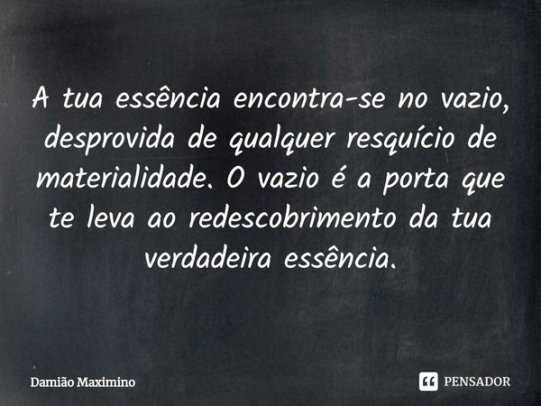 ⁠A tua essência encontra-se no vazio, desprovida de qualquer resquício de materialidade. O vazio é a porta que te leva ao redescobrimento da tua verdadeira essê... Frase de Damião Maximino.