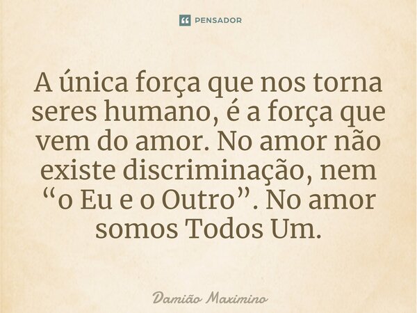 ⁠A única força que nos torna seres humano, é a força que vem do amor. No amor não existe discriminação, nem “o Eu e o Outro”. No amor somos Todos Um.... Frase de Damião Maximino.