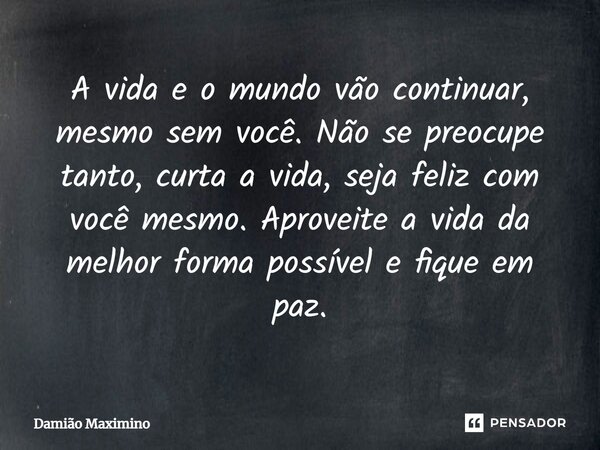 A vida e o mundo vão continuar, mesmo sem você. Não se preocupe tanto, curta a vida, seja feliz com você mesmo. Aproveite a vida da melhor forma possível e fiqu... Frase de Damião Maximino.