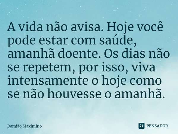 A vida não avisa. Hoje você pode estar com saúde, amanhã doente. Os dias não se repetem, por isso, viva intensamente o hoje como se não houvesse o amanhã.... Frase de Damião Maximino.