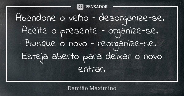 Abandone o velho – desorganize-se. Aceite o presente – organize-se. Busque o novo – reorganize-se. Esteja aberto para deixar o novo entrar.... Frase de Damião Maximino.