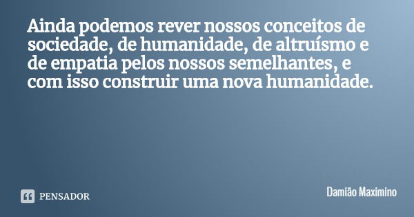 Ainda podemos rever nossos conceitos de sociedade, de humanidade, de altruísmo e de empatia pelos nossos semelhantes, e com isso construir uma nova humanidade.... Frase de Damião Maximino.