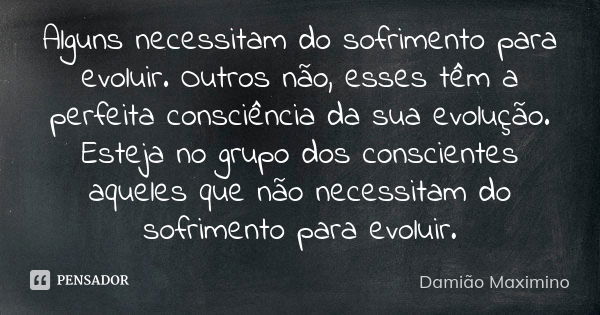 Alguns necessitam do sofrimento para evoluir. Outros não, esses têm a perfeita consciência da sua evolução. Esteja no grupo dos conscientes aqueles que não nece... Frase de Damião Maximino.