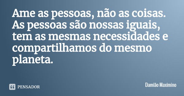 Ame as pessoas, não as coisas. As pessoas são nossas iguais, tem as mesmas necessidades e compartilhamos do mesmo planeta.... Frase de Damião Maximino.