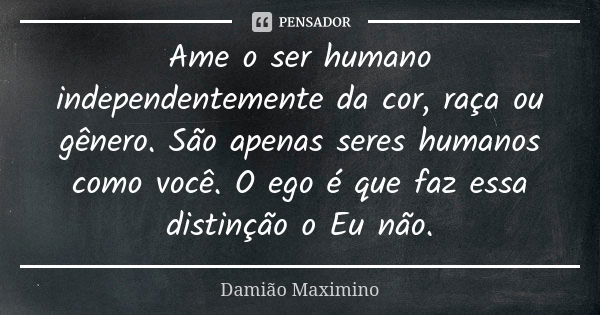 Ame o ser humano independentemente da cor, raça ou gênero. São apenas seres humanos como você. O ego é que faz essa distinção o Eu não.... Frase de Damião Maximino.