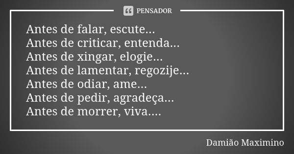 Antes de falar, escute... Antes de criticar, entenda... Antes de xingar, elogie... Antes de lamentar, regozije... Antes de odiar, ame... Antes de pedir, agradeç... Frase de Damião Maximino.