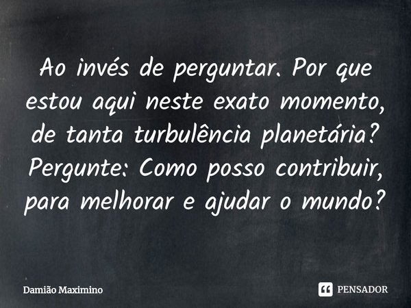 ⁠Ao invés de perguntar. Por que estou aqui neste exato momento, de tanta turbulência planetária? Pergunte: Como posso contribuir, para melhorar e ajudar o mundo... Frase de Damião Maximino.