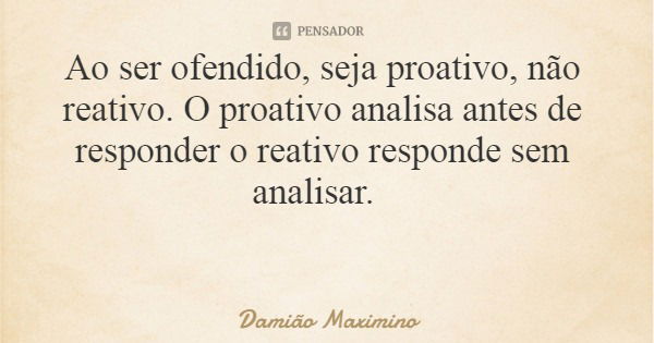 Ao ser ofendido, seja proativo, não reativo. O proativo analisa antes de responder o reativo responde sem analisar.... Frase de Damião Maximino.