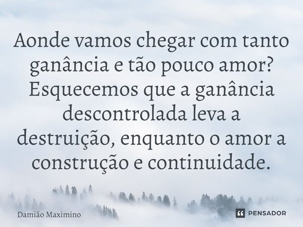 ⁠Aonde vamos chegar com tanto ganância e tão pouco amor? Esquecemos que a ganância descontrolada leva a destruição, enquanto o amor a construção e continuidade.... Frase de Damião Maximino.