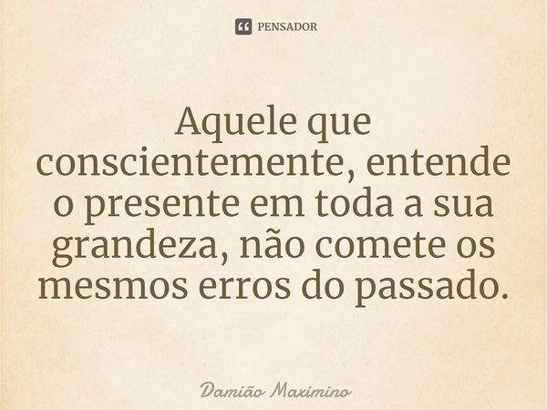 ⁠Aquele que conscientemente, entende o presente em toda a sua grandeza, não comete os mesmos erros do passado.... Frase de Damião Maximino.