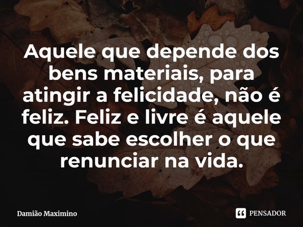 ⁠Aquele que depende dos bens materiais, para atingir a felicidade, não é feliz. Feliz e livre é aquele que sabe escolher o que renunciar na vida.... Frase de Damião Maximino.