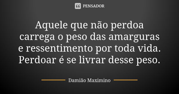 Aquele que não perdoa carrega o peso das amarguras e ressentimento por toda vida. Perdoar é se livrar desse peso.... Frase de Damião Maximino.