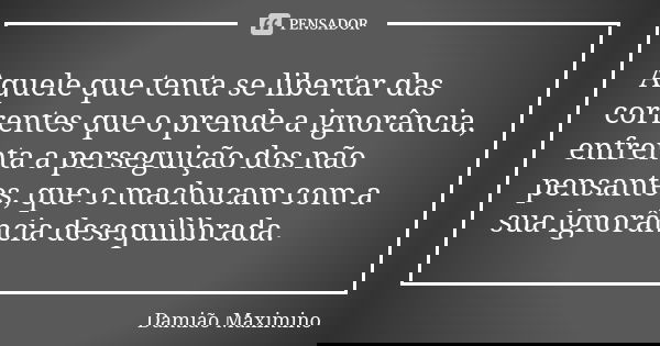 Aquele que tenta se libertar das correntes que o prende a ignorância, enfrenta a perseguição dos não pensantes, que o machucam com a sua ignorância desequilibra... Frase de Damião Maximino.
