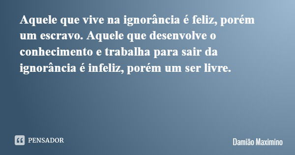 Aquele que vive na ignorância é feliz, porém um escravo. Aquele que desenvolve o conhecimento e trabalha para sair da ignorância é infeliz, porém um ser livre.... Frase de Damião Maximino.