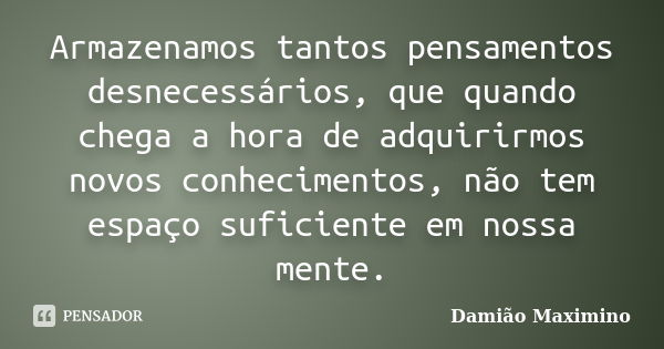 Armazenamos tantos pensamentos desnecessários, que quando chega a hora de adquirirmos novos conhecimentos, não tem espaço suficiente em nossa mente.... Frase de Damião Maximino.