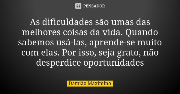 As dificuldades são umas das melhores coisas da vida. Quando sabemos usá-las, aprende-se muito com elas. Por isso, seja grato, não desperdice oportunidades... Frase de Damião Maximino.