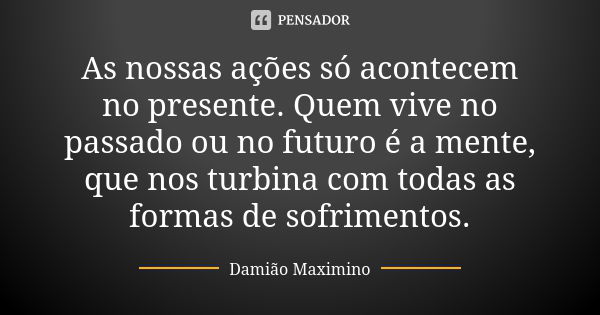 As nossas ações só acontecem no presente. Quem vive no passado ou no futuro é a mente, que nos turbina com todas as formas de sofrimentos.... Frase de Damião Maximino.