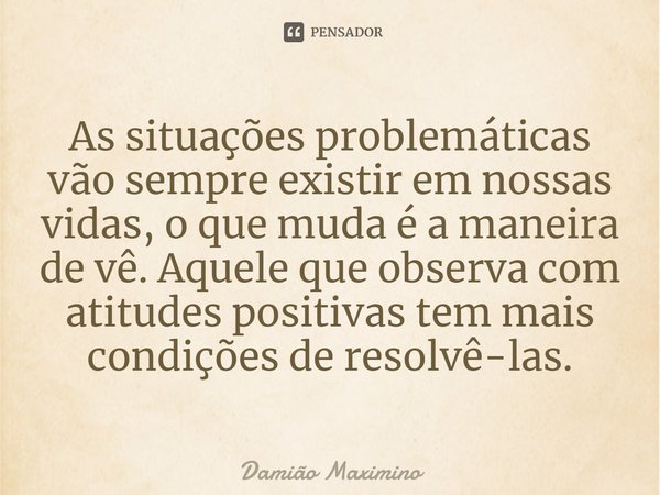 ⁠As situações problemáticas vão sempre existir em nossas vidas, o que muda é a maneira de vê. Aquele que observa com atitudes positivas tem mais condições de re... Frase de Damião Maximino.