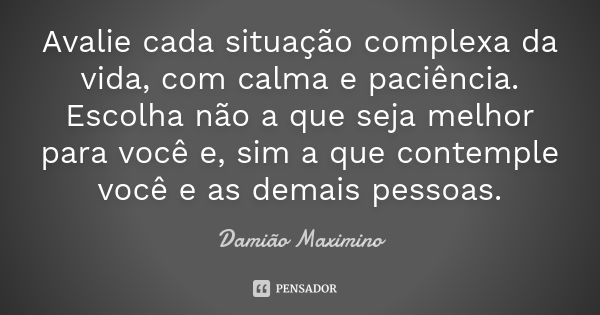 Avalie cada situação complexa da vida, com calma e paciência. Escolha não a que seja melhor para você e, sim a que contemple você e as demais pessoas.... Frase de Damião Maximino.